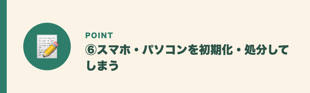 ⑥スマホ・パソコンを初期化・処分してしまう